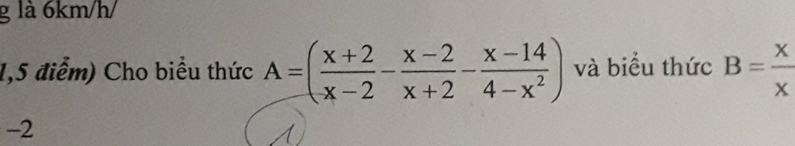 là 6km/h / 
1,5 điểm) Cho biểu thức A=( (x+2)/x-2 - (x-2)/x+2 - (x-14)/4-x^2 ) và biểu thức B= x/x 
-2