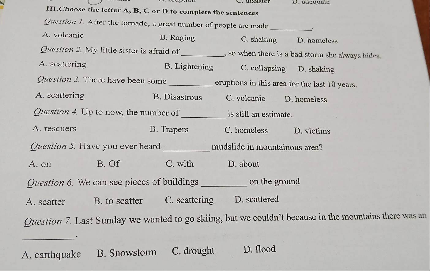 adequate
III.Choose the letter A, B, C or D to complete the sentences
Question 1. After the tornado, a great number of people are made
_
A. volcanic B. Raging C. shaking D. homeless
Question 2. My little sister is afraid of_ , so when there is a bad storm she always hides.
A. scattering B. Lightening C. collapsing D. shaking
Question 3. There have been some _eruptions in this area for the last 10 years.
A. scattering B. Disastrous C. volcanic D. homeless
Question 4. Up to now, the number of_ is still an estimate.
A. rescuers B. Trapers C. homeless D. victims
Question 5. Have you ever heard _mudslide in mountainous area?
A. on B. Of C. with D. about
Question 6. We can see pieces of buildings _on the ground
A. scatter B. to scatter C. scattering D. scattered
Question 7. Last Sunday we wanted to go skiing, but we couldn’t because in the mountains there was an
_.
A. earthquake B. Snowstorm C. drought D. flood
