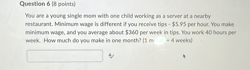 You are a young single mom with one child working as a server at a nearby 
restaurant. Minimum wage is different if you receive tips - $5.95 per hour. You make 
minimum wage, and you average about $360 per week in tips. You work 40 hours per
week. How much do you make in one month? (1m/=4 we eks 
A