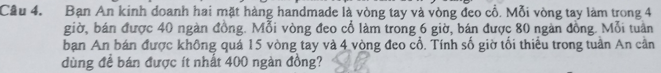Bạn An kinh doanh hai mặt hàng handmade là vòng tay và vòng đeo cổ. Mỗi vòng tay làm trong 4
giờ, bán được 40 ngàn đồng. Mỗi vòng đeo cổ làm trong 6 giờ, bán được 80 ngàn đồng. Mỗi tuần 
ban An bán được không quá 15 vòng tay và 4 vòng đeo cổ. Tính số giờ tối thiểu trong tuần An cần 
dùng để bán được ít nhất 400 ngàn đồng?