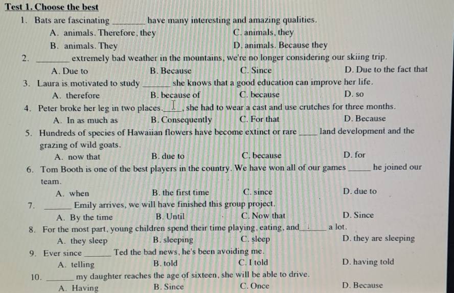 Test 1. Choose the best
1. Bats are fascinating _have many interesting and amazing qualities.
A. animals. Therefore, they C. animals, they
B. animals. They D. animals. Because they
2. _extremely bad weather in the mountains, we're no longer considering our skiing trip.
A. Due to B. Because C. Since D. Due to the fact that
3. Laura is motivated to study_ she knows that a good education can improve her life.
A. therefore B. because of C. because D. so
4. Peter broke her leg in two places._ , she had to wear a cast and use crutches for three months.
A. In as much as B. Consequently C. For that D. Because
5. Hundreds of species of Hawaiian flowers have become extinct or rare_ land development and the
grazing of wild goats.
A. now that B. due to C. because D. for
6. Tom Booth is one of the best players in the country. We have won all of our games_ he joined our
team.
A. when B. the first time C. since D. due to
7. _Emily arrives, we will have finished this group project.
A. By the time B. Until C. Now that D. Since
8. For the most part, young children spend their time playing, eating, and_ a lot.
A. they sleep B. sleeping C. şleep D. they are sleeping
9. Ever since _Ted the bad news, he's been avoiding me.
A. telling B. told C. I told D. having told
10. _my daughter reaches the age of sixteen, she will be able to drive.
A. Having B. Since C. Once D. Because