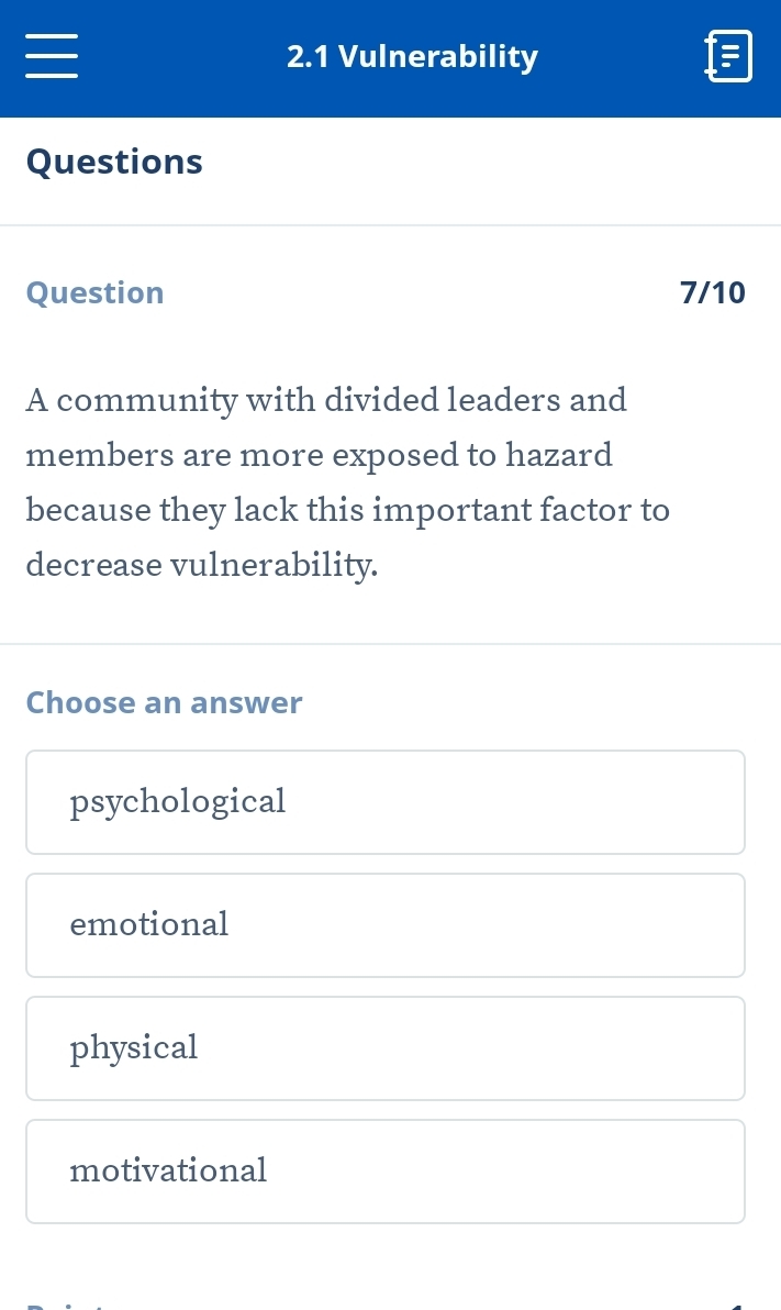 2.1 Vulnerability
Questions
Question 7/10
A community with divided leaders and
members are more exposed to hazard
because they lack this important factor to
decrease vulnerability.
Choose an answer
psychological
emotional
physical
motivational