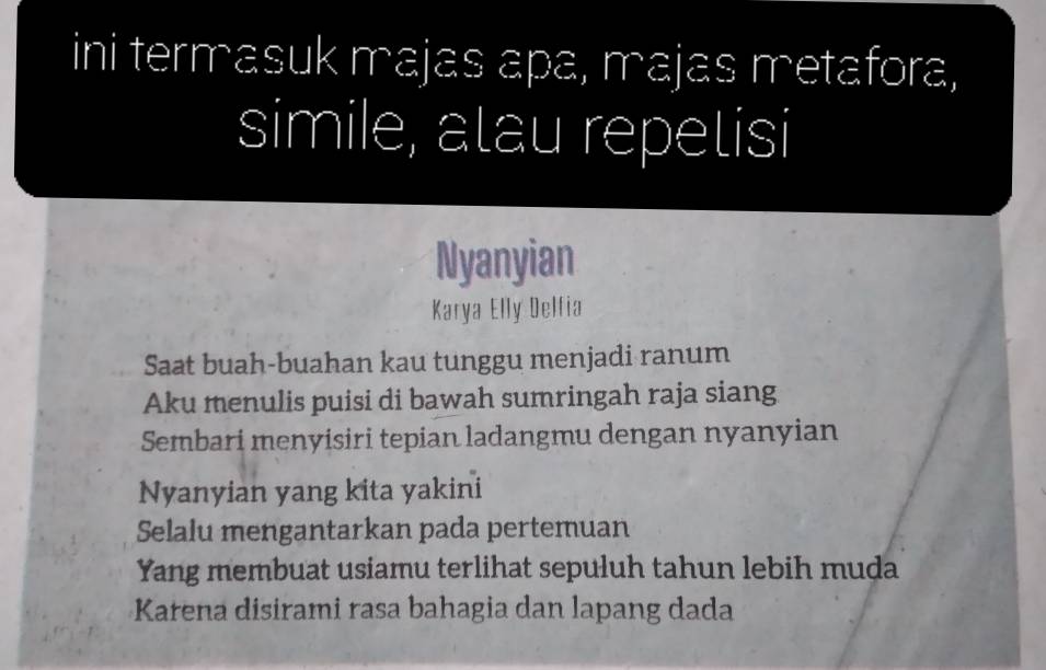 ini termasuk majas apa, majas metafora, 
simile, atau repetisi 
Nyanyian 
Karya Elly Delfia 
Saat buah-buahan kau tunggu menjadi ranum 
Aku menulis puisi di bawah sumringah raja siang 
Sembari menyisiri tepian ladangmu dengan nyanyian 
Nyanyian yang kita yakini 
Selalu mengantarkan pada pertemuan 
Yang membuat usiamu terlihat sepuluh tahun lebih muda 
Karena disirami rasa bahagia dan lapang dada