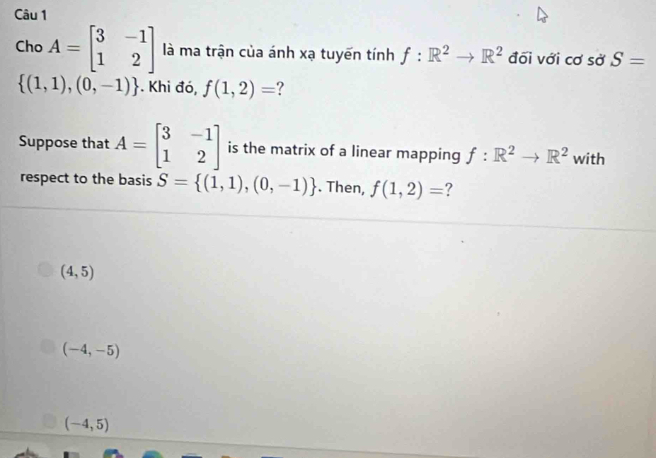 Cho A=beginbmatrix 3&-1 1&2endbmatrix là ma trận của ánh xạ tuyến tính f:R^2to R^2 đối với cơ sở S=
 (1,1),(0,-1). Khi đó, f(1,2)= ?
Suppose that A=beginbmatrix 3&-1 1&2endbmatrix is the matrix of a linear mapping f:R^2to R^2 with
respect to the basis S= (1,1),(0,-1). Then, f(1,2)= ?
(4,5)
(-4,-5)
(-4,5)