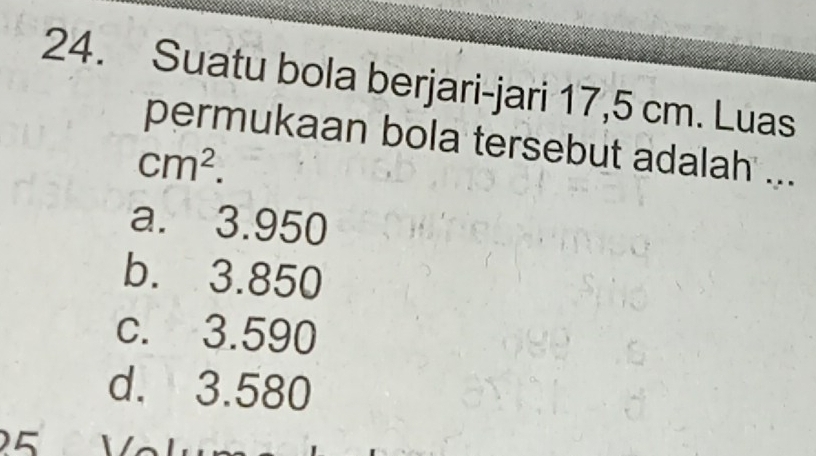 Suatu bola berjari-jari 17,5 cm. Luas
permukaan bola tersebut adalah ...
cm^2.
a. 3.950
b. 3.850
c. 3.590
d. 3.580
5