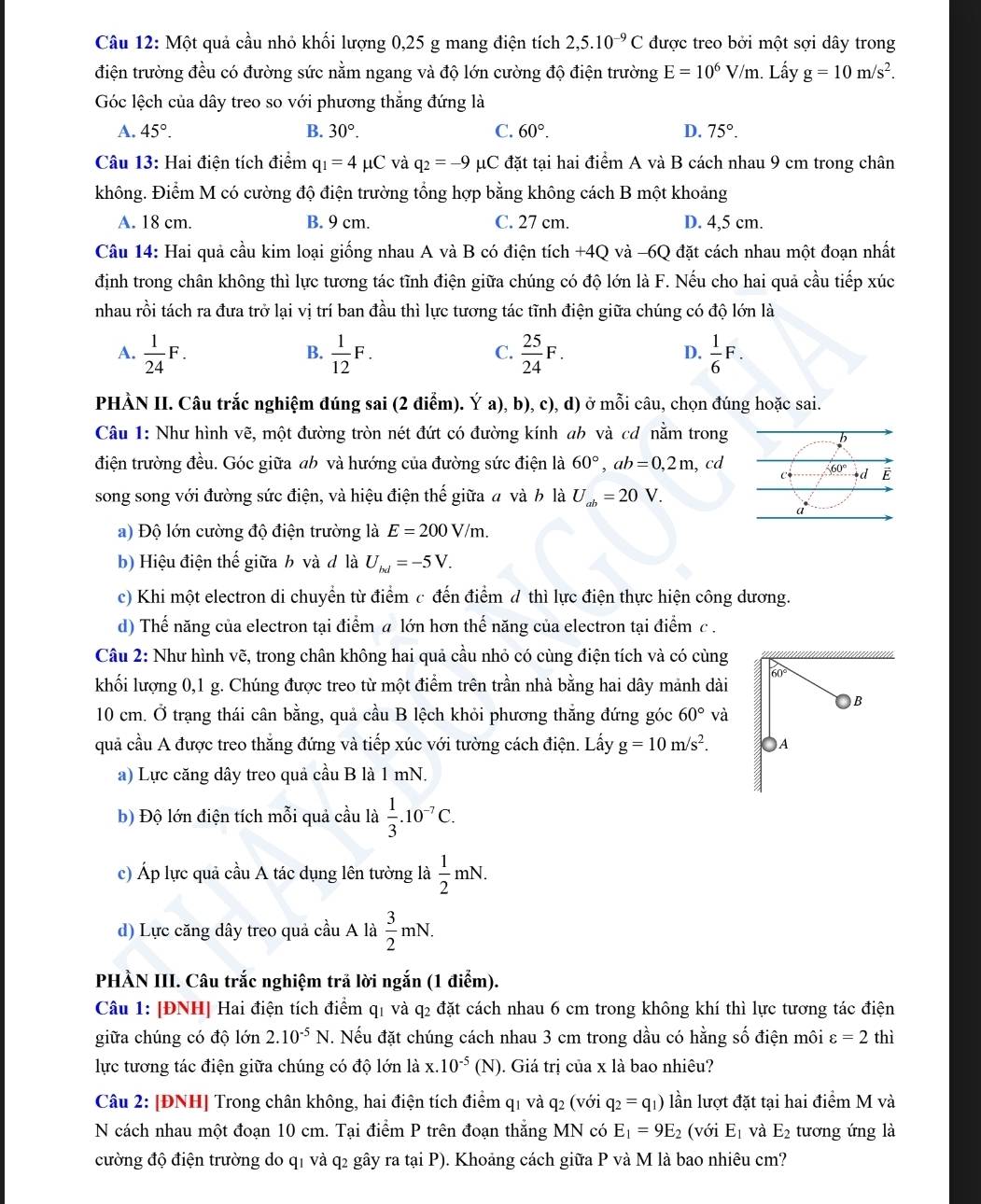 Một quả cầu nhỏ khối lượng 0,25 g mang điện tích 2,5.10^(-9)C được treo bởi một sợi dây trong
điện trường đều có đường sức nằm ngang và độ lớn cường độ điện trường E=10^6V/m. Lấy g=10m/s^2.
Góc lệch của dây treo so với phương thắng đứng là
A. 45°. B. 30°. C. 60°. D. 75°.
Câu 13: Hai điện tích điểm q_1=4mu C và q_2=-9 μC đặt tại hai điểm A và B cách nhau 9 cm trong chân
không. Điểm M có cường độ điện trường tổng hợp bằng không cách B một khoảng
A. 18 cm. B. 9 cm. C. 27 cm. D. 4,5 cm.
Câu 14: Hai quả cầu kim loại giống nhau A và B có điện tích +4Q và -6Q đặt cách nhau một đoạn nhất
định trong chân không thì lực tương tác tĩnh điện giữa chúng có độ lớn là F. Nếu cho hai quả cầu tiếp xúc
nhau rồi tách ra đưa trở lại vị trí ban đầu thì lực tương tác tĩnh điện giữa chúng có độ lớn là
A.  1/24 F.  1/12 F.  25/24 F.  1/6 F.
B.
C.
D.
PHÀN II. Câu trắc nghiệm đúng sai (2 điểm). Ý a), b), c), d) ở mỗi câu, chọn đúng hoặc sai.
Câu 1: Như hình vẽ, một đường tròn nét đứt có đường kính ab và cơ nằm trong
điện trường đều. Góc giữa ab và hướng của đường sức điện là 60°,ab=0,2m ,cd
song song với đường sức điện, và hiệu điện thế giữa # và b là U_ab=20V.
a) Độ lớn cường độ điện trường là E=200V/m.
b) Hiệu điện thế giữa b và đ là U_bd=-5V.
c) Khi một electron di chuyển từ điểm c đến điểm d thì lực điện thực hiện công dương.
d) Thế năng của electron tại điểm a lớn hơn thế năng của electron tại điểm c .
Câu 2: Như hình vẽ, trong chân không hai quả cầu nhỏ có cùng điện tích và có cùng
khối lượng 0,1 g. Chúng được treo từ một điểm trên trần nhà bằng hai dây mảnh dài 60
)B
10 cm. Ở trạng thái cân bằng, quả cầu B lệch khỏi phương thẳng đứng góc 60° và
quả cầu A được treo thắng đứng và tiếp xúc với tường cách điện. Lấy g=10m/s^2. )A
a) Lực căng dây treo quả cầu B là 1 mN.
b) Độ lớn điện tích mỗi quả cầu là  1/3 .10^(-7)C.
c) Áp lực quả cầu A tác dụng lên tường là  1/2 mN.
d) Lực căng dây treo quả cầu A là  3/2 mN.
PHÀN III. Câu trắc nghiệm trã lời ngắn (1 điểm).
Câu 1: [ĐNH] Hai điện tích điểm q1 và q2 đặt cách nhau 6 cm trong không khí thì lực tương tác điện
giữa chúng có độ lớn 2.10^(-5)N. Nếu đặt chúng cách nhau 3 cm trong dầu có hằng số điện môi varepsilon =2 thì
lực tương tác điện giữa chúng có độ lớn là x.10^(-5) (N ). Giá trị của x là bao nhiêu?
Câu 2: [ĐNH] Trong chân không, hai điện tích điểm q1 và q2 (với q_2=q_1) lần lượt đặt tại hai điểm M và
N cách nhau một đoạn 10 cm. Tại điểm P trên đoạn thắng MN có E_1=9E_2 (với E_1 và E_2 tương ứng là
cường độ điện trường do q1 và q2 gây ra tại P). Khoảng cách giữa P và M là bao nhiêu cm?