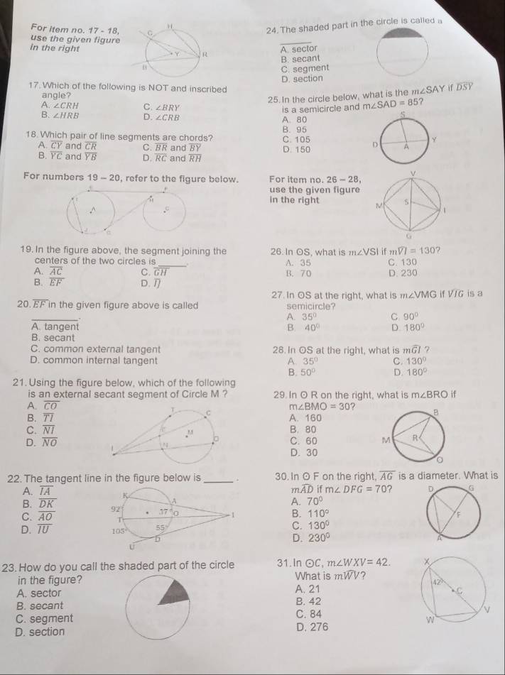 For item no. 17-18,
24. The shaded part in the circle is called a
use the given figure
_
in the right
A. sector
B. secant
C. segment
D. section
17. Which of the following is NOT and inscribed
angle?
25. In the circle below, what is the m∠ SAY if overline DS
A. ∠ CRH C. ∠ BRY
B. ∠ HRB D. ∠ CRB A. 80 is a semicircle and m∠ SAD=85 2
18. Which pair of line segments are chords? B. 95 C.105
A. overline CY and overline CR C. overline BR and overline BY D. 150
B. overline YC and overline YB D. overline RC and overline RH
For numbers 19-20 , refer to the figure below. For item no. 26-28,
use the given figure
in the right 
19. In the figure above, the segment joining the 26. In OS, what is m∠ VSI if mwidehat VI=130 ?
centers of the two circles is _A. 35 C. 130
A. overline AC C. overline GH B. 70 D. 230
B. overline EF D. 
27. In OS at the right, what is m∠ VMGifVIG is a
20 overline EF in the given figure above is called semicircle?
_
A. 35° C 90°
A. tangent B. 40° D. 180°
B. secant
C. common external tangent 28. In OS at the right, what is mwidehat GI
D. common internal tangent A. 35° C. 130°
B. 50° D. 180°
21. Using the figure below, which of the following
is an external secant segment of Circle M ? 29. In O R on the right, what is m∠ BRO if
A. overline CO m∠ BMO=30 ?
B. overline TI A. 160
C. overline NI B. 80
C. 60
D. overline NO D. 30
22. The tangent line in the figure below is _. 30. In O F on the right, overline AG is a diameter. What is
m. widehat AD if m∠ DFG=70 ? 
A. overline IA
B. overline DK A. 70°
C. overline AO B. 110°
D. overline IU
C. 130°
D. 230°
23. How do you call the shaded part of the circle 31. In c C. m∠ WXV=42.
in the figure?What is mwidehat WV ?
A. sectorA. 21 
B. secantB. 42
C. segmentC. 84 
D. sectionD. 276