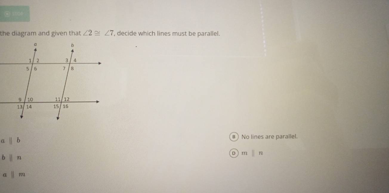 STOP
the diagram and given that ∠ 2≌ ∠ 7 , decide which lines must be parallel.
a||b
B No lines are parallel.
b||n
D mbeginvmatrix endvmatrix n
aparallel m