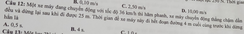 Mộ lục 250 N. Thời giai
B. 0,10 m/s C. 2,50 m/s D. 10,00 m/s
Câu 12: Một xe máy đang chuyển động với tốc độ 36 km/h thì hãm phanh, xe máy chuyển động thẳng chậm dần
hằn là
đều và dừng lại sau khi đi được 25 m. Thời gian để xe máy này đi hết đoạn đường 4 m cuối cùng trước khi dừng
A. 0,5 s. B. 4 s. C. 1 0 s
Câu 13: Một