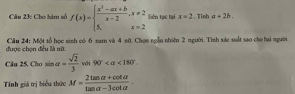 Cho hàm số f(x)=beginarrayl  (x^2-ax+b)/x-2 ,x!= 2 5,x=2endarray. liên tục tại x=2. Tính a+2b. 
Câu 24: Một tổ học sinh có 6 nam và 4 nữ. Chọn ngẫu nhiên 2 người. Tính xác suất sao cho hai người 
được chọn đều là nữ. 
Câu 25. Cho sin alpha = sqrt(2)/3  với 90° <180°. 
Tính giá trị biểu thức M= (2tan alpha +cot alpha )/tan alpha -3cot alpha  .