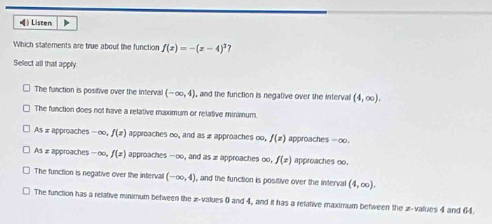 》 Listen
Which statements are true about the function f(x)=-(x-4)^3 ?
Select all that apply
The function is positive over the interval (-∈fty ,4) , and the function is negative over the interval (4,∈fty ).
The function does not have a relative maximum or relative minimum.
As x approaches -∞ 。 f(x) approaches ∞, and as x approaches ∞, f(x) approaches - oo.
As z approaches- ∞, f(x) approaches --∞, and as x approaches oo, f(x) approaches oo.
The function is negative over the interval (-∈fty ,4) , and the function is positive over the interval (4,∈fty ).
The function has a relative minimum between the x -values 0 and 4, and it has a relative maximum between the x -values 4 and 64.