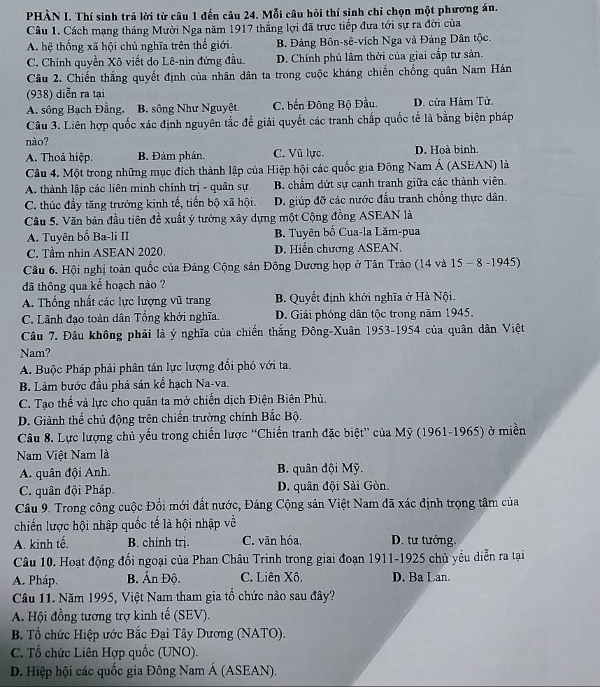 PHÀN I. Thí sinh trả lời từ câu 1 đến câu 24. Mỗi câu hỏi thí sinh chỉ chọn một phương án.
Câu 1. Cách mạng tháng Mười Nga năm 1917 thắng lợi đã trực tiếp đưa tới sự ra đời của
A. hệ thống xã hội chủ nghĩa trên thế giới. B. Đảng Bôn-sê-vích Nga và Đảng Dân tộc.
C. Chính quyền Xô viết do Lê-nin đứng đầu. D. Chính phủ lâm thời của giai cấp tư sản.
Câu 2. Chiến thắng quyết định của nhân dân ta trong cuộc kháng chiến chống quân Nam Hán
(938) diễn ra tại
A. sông Bạch Đằng. B. sông Như Nguyệt. C. bến Đông Bộ Đầu. D. cửa Hàm Tử.
Câu 3. Liên hợp quốc xác định nguyên tắc đề giải quyết các tranh chấp quốc tế là bằng biện pháp
nào?
A. Thoả hiệp. B. Đàm phán. C. Vũ lực. D. Hoà bình.
Câu 4. Một trong những mục đích thành lập của Hiệp hội các quốc gia Đông Nam Á (ASEAN) là
A. thành lập các liên minh chính trị - quân sự. B. chẩm dứt sự cạnh tranh giữa các thành viên.
C. thúc đầy tăng trưởng kinh tế, tiến bộ xã hội. D. giúp đỡ các nước đấu tranh chống thực dân.
Câu 5. Văn bản đầu tiên đề xuất ý tưởng xây dựng một Cộng đồng ASEAN là
A. Tuyên bố Ba-li II B. Tuyên bố Cua-la Lăm-pua
C. Tầm nhìn ASEAN 2020. D. Hiến chương ASEAN.
Câu 6. Hội nghị toàn quốc của Đảng Cộng sản Đông Dương họp ở Tân Trào (14 và 15 - 8 -1945)
đã thông qua kế hoạch nào ?
A. Thống nhất các lực lượng vũ trang B. Quyết định khởi nghĩa ở Hà Nội.
C. Lãnh đạo toàn dân Tổng khởi nghĩa. D. Giải phóng dân tộc trong năm 1945.
Câu 7. Đâu không phải là ý nghĩa của chiến thắng Đông-Xuân 1953-1954 của quân dân Việt
Nam?
A. Buộc Pháp phải phân tán lực lượng đối phó với ta.
B. Làm bước đầu phá sản kế hạch Na-va.
C. Tạo thế và lực cho quân ta mở chiến dịch Điện Biên Phủ.
D. Giành thế chủ động trên chiến trường chính Bắc Bộ.
Câu 8. Lực lượng chủ yếu trong chiến lược “Chiến tranh đặc biệt” của Mỹ (1961-1965) ở miền
Nam Việt Nam là
A. quân đội Anh.  B. quân đội Mỹ.
C. quân đội Pháp. D. quân đội Sài Gòn.
Câu 9. Trong công cuộc Đổi mới đất nước, Đảng Cộng sản Việt Nam đã xác định trọng tâm của
chiến lược hội nhập quốc tế là hội nhập về
A. kinh tế. B. chính trị. C. văn hóa. D. tư tưởng.
Câu 10. Hoạt động đối ngoại của Phan Châu Trinh trong giai đoạn 1911-1925 chủ yếu diễn ra tại
A. Pháp. B. Ấn Độ. C. Liên Xô. D. Ba Lan.
Câu 11. Năm 1995, Việt Nam tham gia tổ chức nào sau đây?
A. Hội đồng tương trợ kinh tế (SEV).
B. Tổ chức Hiệp ước Bắc Đại Tây Dương (NATO).
C. Tổ chức Liên Hợp quốc (UNO).
D. Hiệp hội các quốc gia Đông Nam Á (ASEAN).