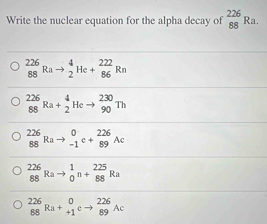 Write the nuclear equation for the alpha decay of _(88)^(226)Ra.
_(88)^(226)Rato _2^4He+_(86)^(222)Rn
_(88)^(226)Ra+_2^4Heto _(90)^(230)Th
_(88)^(226)Rato _(-1)^0e+_(89)^(226)Ac
_(88)^(226)Rato _0^1n+_(88)^(225)Ra
_(88)^(226)Ra+_(+1)^0eto _(89)^(226)Ac