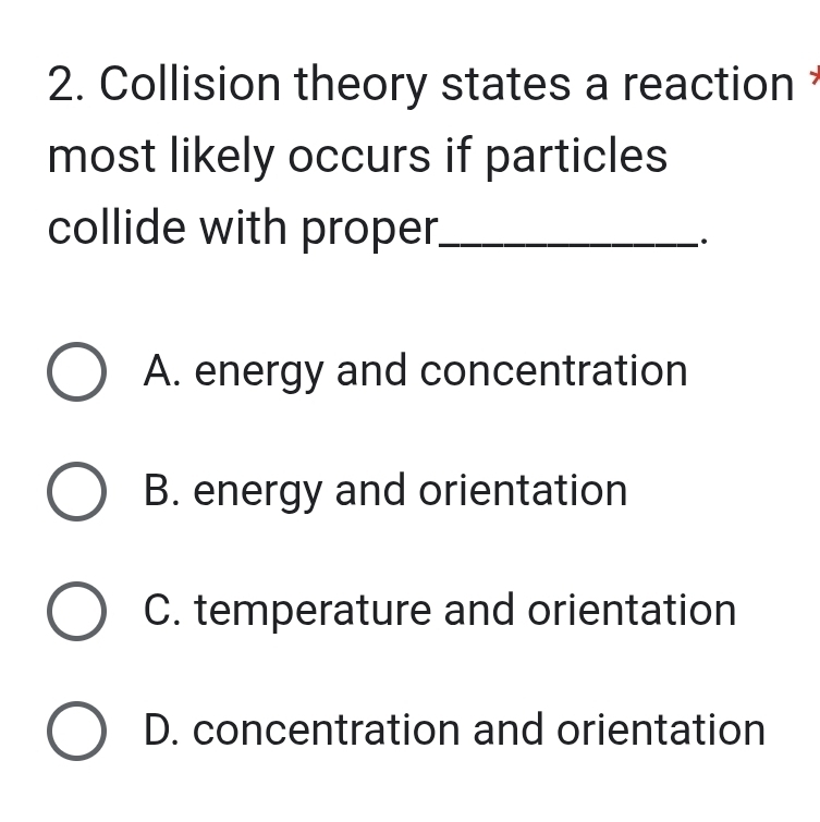 Collision theory states a reaction *
most likely occurs if particles
collide with proper_
.
A. energy and concentration
B. energy and orientation
C. temperature and orientation
D. concentration and orientation