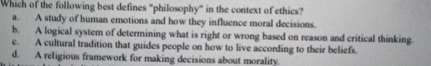 Which of the following best defines "philosophy" in the context of ethics?
a. A study of human emotions and how they influence moral decisions.
b. A logical system of determining what is right or wrong based on reason and critical thinking.
c. A cultural tradition that guides people on how to live according to their beliefs.
d. A religious framework for making decisions about morality.