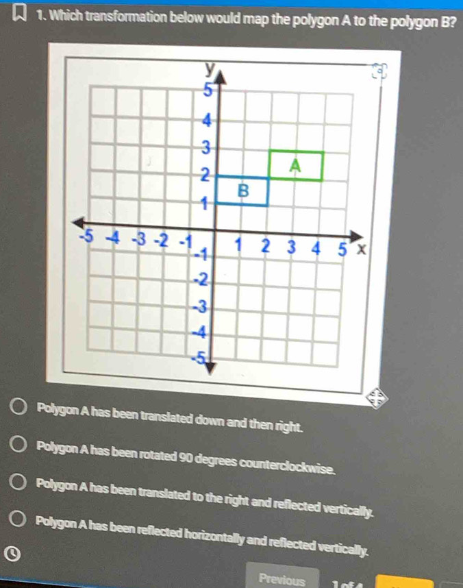 Which transformation below would map the polygon A to the polygon B?
Polygon A has been translated down and then right.
Polygon A has been rotated 90 degrees counterclockwise.
Polygon A has been translated to the right and reflected vertically.
Polygon A has been reflected horizontally and reflected vertically.
Previous