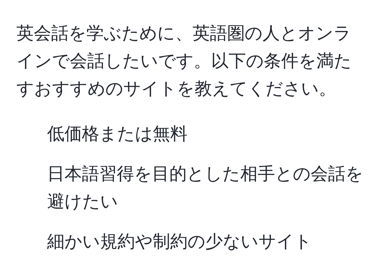 英会話を学ぶために、英語圏の人とオンラインで会話したいです。以下の条件を満たすおすすめのサイトを教えてください。  
- 低価格または無料  
- 日本語習得を目的とした相手との会話を避けたい  
- 細かい規約や制約の少ないサイト