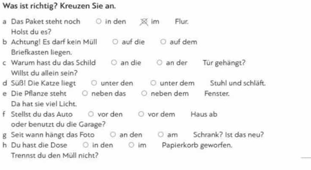 Was ist richtig? Kreuzen Sie an. 
a Das Paket steht noch in den im Flur. 
Holst du es? 
b Achtung! Es darf kein Müll auf die auf dem 
Briefkasten liegen. 
c Warum hast du das Schild an die an der Tür gehāngt? 
Willst du allein sein? 
d Süß! Die Katze liegt unter den unter dem Stuhl und schläft. 
e Die Pflanze steht neben das neben dem Fenster. 
Da hat sie viel Licht. 
f Stellst du das Auto vor den vor dem Haus ab 
oder benutzt du die Garage? 
g Seit wann hängt das Foto an den am Schrank? 1st das neu? 
h Du hast die Dose in den im Papierkorb geworfen. 
Trennst du den Müll nicht?