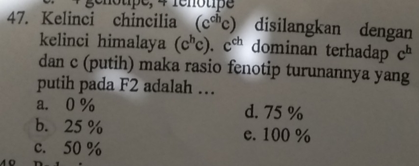 notpe, 4 rénotipe
47. Kelinci chincilia (c^(ch)c) disilangkan dengan
kelinci himalaya (c^hc).c^(ch) dominan terhadap c^h
dan c (putih) maka rasio fenotip turunannya yang
putih pada F2 adalah …
a. 0% d. 75 %
b. 25 % e. 100 %
c. 50 %
10