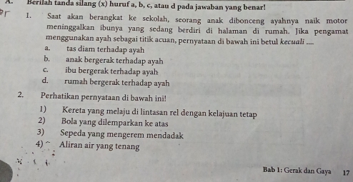 Berilah tanda silang (x) huruf a, b, c, atau d pada jawaban yang benar!
r 1. Saat akan berangkat ke sekolah, seorang anak dibonceng ayahnya naik motor
meninggalkan ibunya yang sedang berdiri di halaman di rumah. Jika pengamat
menggunakan ayah sebagai titik acuan, pernyataan di bawah ini betul kecuali ....
a. tas diam terhadap ayah
b. anak bergerak terhadap ayah
c. ibu bergerak terhadap ayah
d. rumah bergerak terhadap ayah
2. Perhatikan pernyataan di bawah ini!
1) Kereta yang melaju di lintasan rel dengan kelajuan tetap
2) Bola yang dilemparkan ke atas
3) Sepeda yang mengerem mendadak
4) ^ Aliran air yang tenang
Bab 1: Gerak dan Gaya 17