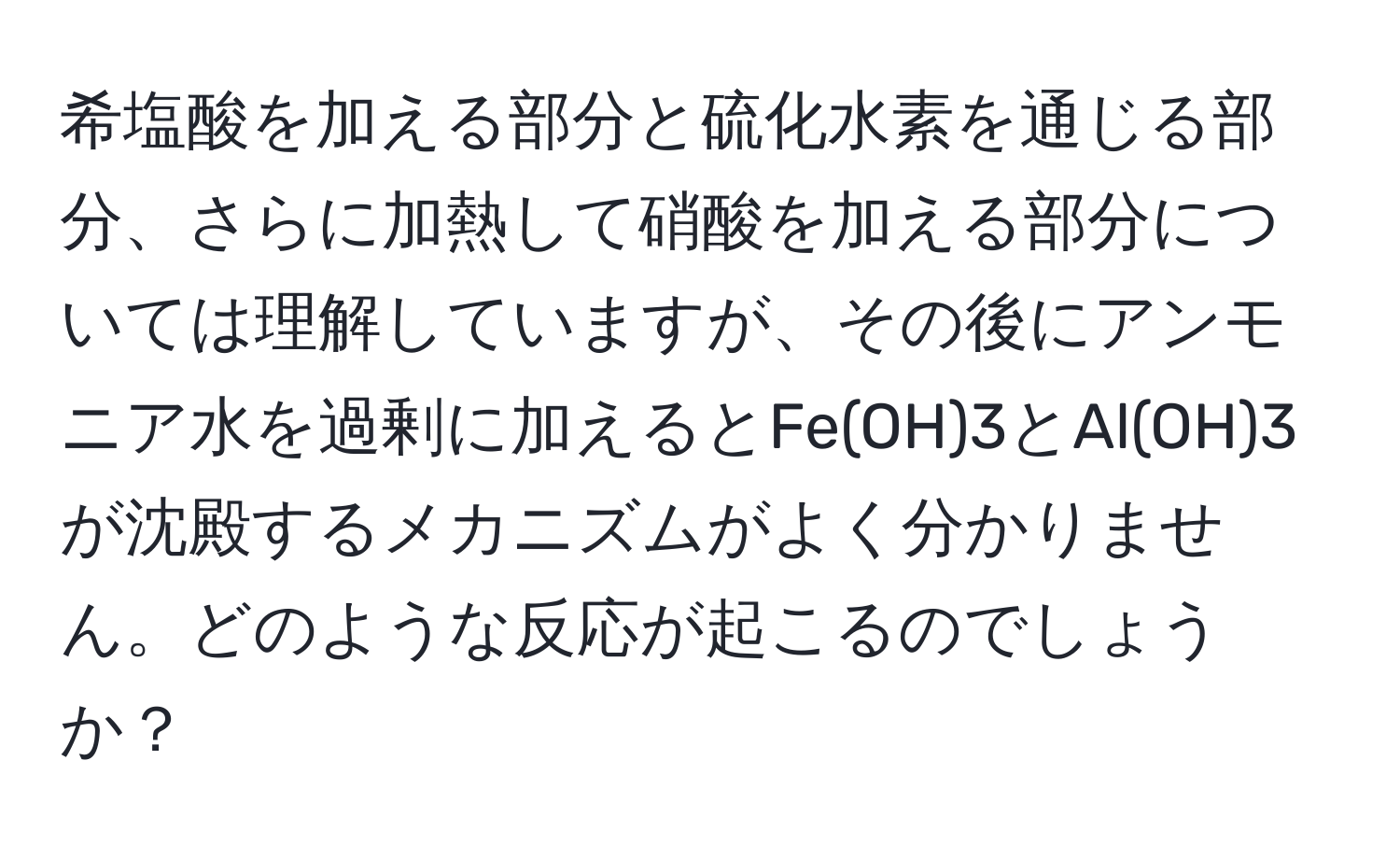 希塩酸を加える部分と硫化水素を通じる部分、さらに加熱して硝酸を加える部分については理解していますが、その後にアンモニア水を過剰に加えるとFe(OH)3とAl(OH)3が沈殿するメカニズムがよく分かりません。どのような反応が起こるのでしょうか？