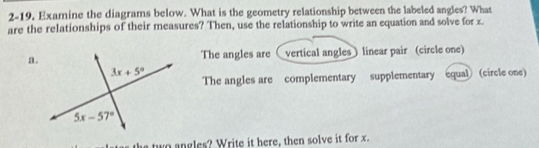 2-19, Examine the diagrams below. What is the geometry relationship between the labeled angles? What
are the relationships of their measures? Then, use the relationship to write an equation and solve for x.
a.vertical angles ) linear pair (circle one)
The angles are 
The angles are complementary supplementary equal (circle one)
two angles? Write it here, then solve it for x.