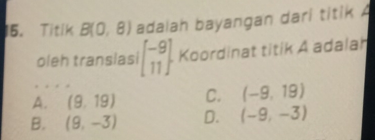 Titik B(0,8) adalah bayangan dari titik A
oleh translasi beginbmatrix -9 11endbmatrix Koordinat titik A adalah
A. (9,19)
C. (-9,19)
B. (9,-3)
D. (-9,-3)