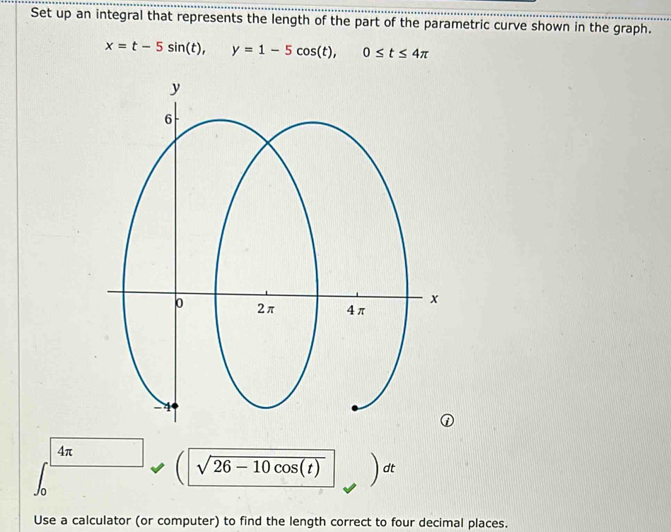 Set up an integral that represents the length of the part of the parametric curve shown in the graph.
x=t-5sin (t), y=1-5cos (t), 0≤ t≤ 4π
4π
sqrt(26-10cos (t)) dt
Use a calculator (or computer) to find the length correct to four decimal places.