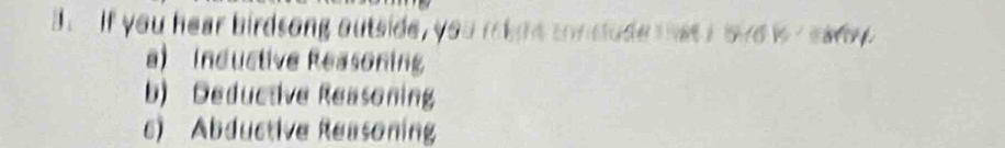 if you hear birdsong outside, you might conclude that I bire is r eady
a) Inductive Reasonin
b) Deductive Reasoning
c) Abductive Reasoning