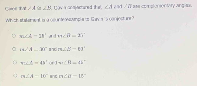 Given that ∠ A≌ ∠ B , Gavin conjectured that ∠ A and ∠ B are complementary angles.
Which statement is a counterexample to Gavin 's conjecture?
m∠ A=25° and m∠ B=25°
m∠ A=30° and m∠ B=60°
m∠ A=45° and m∠ B=45°
m∠ A=10° and m∠ B=15°