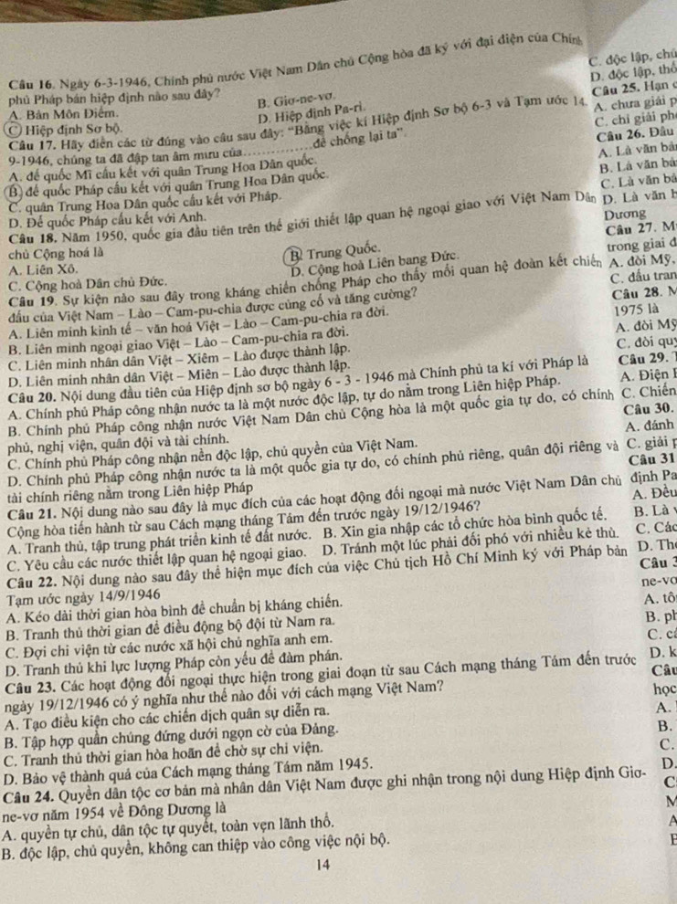 Cầu 16. Ngày 6-3-1946, Chính phủ nước Việt Nam Dân chủ Cộng hòa đã ký với đại điện của Chín
phủ Pháp bán hiệp định nào sau đây?
B. Gio-ne-vσ. C. độc lập, chú
A. Bản Môn Điểm.
D. Hiệp định Pa-rì. D. độc lập, thổ  Câu 25. Hạn 
Câu 17. Hãy điễn các từ đứng vào câu sau đây: 'Bằng việc kí Hiệp định Sơ bộ 6-3 và Tạm ước 14. A. chưa giải p
đê chống lại ta'' C. chỉ giải ph
Ở Hiệp định Sơ bộ.
Câu 26. Đâu
9-1946, chúng ta đã đập tan âm mưu của....
A. Là văn bả
A. để quốc Mĩ cầu kết với quân Trung Hoa Dân quốc
B. Là văn bá
C. Là văn bá
B) để quốc Pháp cầu kết với quân Trung Hoa Dân quốc
C. quân Trung Hoa Dân quốc cầu kết với Pháp.
Câu 18, Năm 1950, quốc gia đầu tiên trên thể giới thiết lập quan hệ ngoại giao với Việt Nam Dân D. Là văn h
D. Để quốc Pháp cầu kết với Anh. Dương
Câu 27. M
chủ Cộng hoá là B Trung Quốc.
A. Liên Xô.
D. Cộng hoà Liên bang Đức. trong giai d
C. Cộng hoà Dân chủ Đức.
Câu 19. Sự kiện nào sau đây trong kháng chiến chóng Pháp cho thấy mối quan hệ đoàn kết chiến A. đòi Mỹ, C. đầu tran
đấu của Việt Nam - Lào - Cam-pu-chia được củng cổ và tăng cường?
A. Liên minh kinh tế − văn hoá Việt - Lào - Cam-pu-chia ra đời. Câu 28. M
B. Liên minh ngoại giao Việt - Lào - Cam-pu-chia ra đời. 1975 là
C. Liên minh nhân dân Việt - Xiêm - Lào được thành lập. A. đòi Mỹ C. đòi quy
D. Liên minh nhân dân Việt - Miên - Lào được thành lập.
Câu 20. Nội dung đầu tiên của Hiệp định sơ bộ ngày 6 - 3 - 1946 mà Chính phủ ta kí với Pháp là Câu 29. 1
A. Chính phủ Pháp công nhận nước ta là một nước độc lập, tự do nằm trong Liên hiệp Pháp. A. Điện I
Câu 30.
B. Chính phú Pháp công nhận nước Việt Nam Dân chủ Cộng hòa là một quốc gia tự do, có chính C. Chiến
phủ, nghị viện, quân đội và tài chính. A. đánh
C. Chính phủ Pháp công nhận nền độc lập, chủ quyền của Việt Nam.
D. Chính phủ Pháp công nhận nước ta là một quốc gia tự do, có chính phủ riêng, quân đội riêng và C. giải p Câu 31
tài chính riêng nằm trong Liên hiệp Pháp
Câu 21. Nội dung nào sau đây là mục đích của các hoạt động đối ngoại mà nước Việt Nam Dân chủ định Pa
Cộng hòa tiến hành từ sau Cách mạng tháng Tâm đến trước ngày 19/12/1946? B. Là 
A. Tranh thủ, tập trung phát triển kinh tế đất nước. B. Xin gia nhập các tổ chức hòa bình quốc tế, A. Đều
C. Yêu cầu các nước thiết lập quan hệ ngoại giao. D. Tránh một lúc phải đối phó với nhiều kẻ thù. C. Các D. Th
Câu 22. Nội dung nào sau đây thể hiện mục đích của việc Chủ tịch Hồ Chí Minh ký với Pháp bản Câu 3
Tạm ước ngày 14/9/1946
A. Kéo dài thời gian hòa bình đề chuẩn bị kháng chiến. ne-vo A. tô
B. Tranh thủ thời gian đề điều động bộ đội từ Nam ra. B. ph
C. Đợi chi viện từ các nước xã hội chủ nghĩa anh em. C. c
D. Tranh thủ khi lực lượng Pháp còn yếu đề đàm phán. Câu
Câu 23. Các hoạt động đổi ngoại thực hiện trong giai đoạn từ sau Cách mạng tháng Tám đến trước D. k
ngày 19/12/1946 có ý nghĩa như thể nào đối với cách mạng Việt Nam? học
A. Tạo điều kiện cho các chiến dịch quân sự diễn ra.
A.
B. Tập hợp quần chúng đứng dưới ngọn cờ của Đảng.
B.
C. Tranh thủ thời gian hòa hoãn đề chờ sự chi viện.
C.
D. Bảo vệ thành quả của Cách mạng tháng Tám năm 1945.
C
Câu 24. Quyền dân tộc cơ bản mà nhân dân Việt Nam được ghi nhận trong nội dung Hiệp định Giơ- D.
ne-vơ năm 1954 về Đông Dương là
M
A. quyền tự chủ, dân tộc tự quyết, toàn vẹn lãnh thổ.
A
B. độc lập, chủ quyền, không can thiệp vào công việc nội bộ.

14