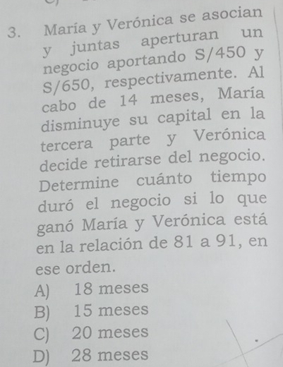 María y Verónica se asocian
y juntas aperturan un
negocio aportando S/450 y
S/650, respectivamente. Al
cabo de 14 meses, María
disminuye su capital en la
tercera parte y Verónica
decide retirarse del negocio.
Determine cuánto tiempo
duró el negocio si lo que
ganó María y Verónica está
en la relación de 81 a 91, en
ese orden.
A) 18 meses
B) 15 meses
C) 20 meses
D) 28 meses