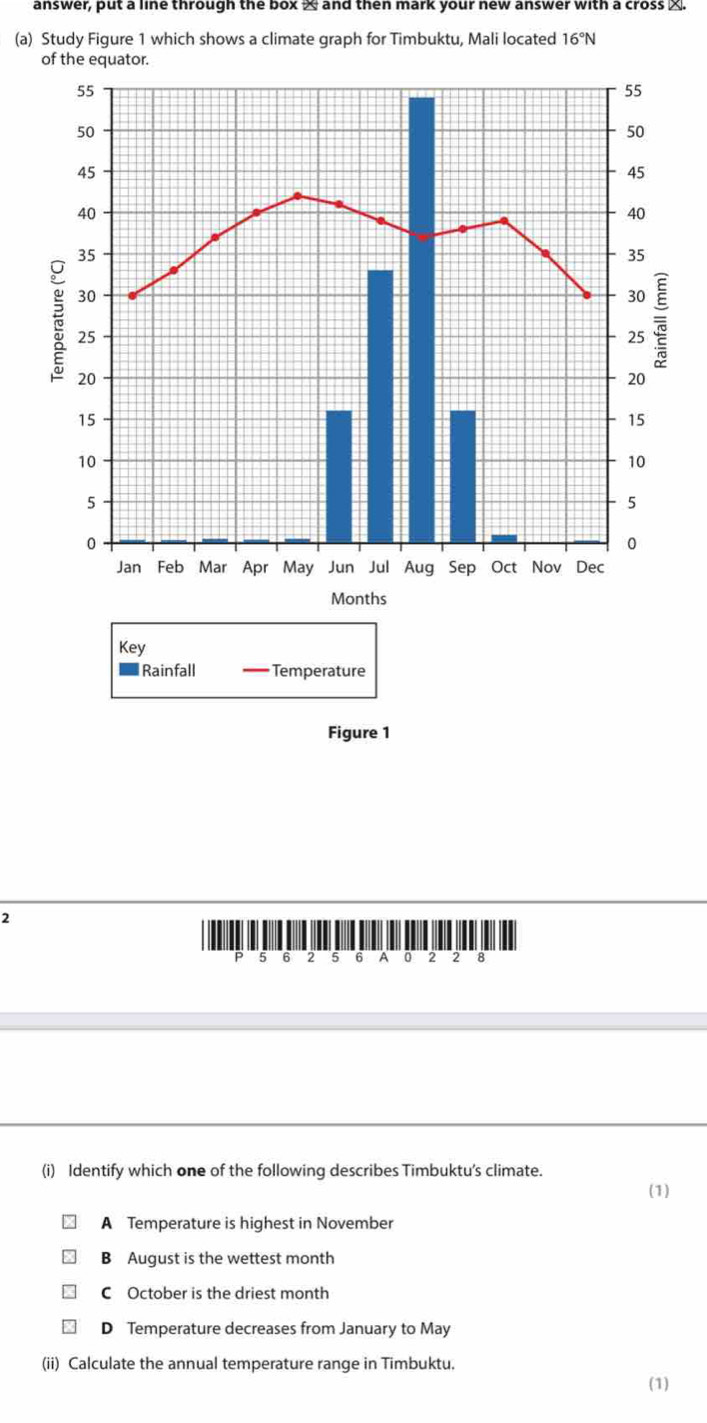 answer, put a line through the box X and then mark your new answer with a cross ×.
(a) Study Figure 1 which shows a climate graph for Timbuktu, Mali located 16°N
of the equator.
Key
Rainfall — Temperature
Figure 1
2
P 5 6 2 5 6 A o 2 2 8
(i) Identify which one of the following describes Timbuktu's climate.
(1)
A Temperature is highest in November
B August is the wettest month
C October is the driest month
D Temperature decreases from January to May
(ii) Calculate the annual temperature range in Timbuktu.
(1)