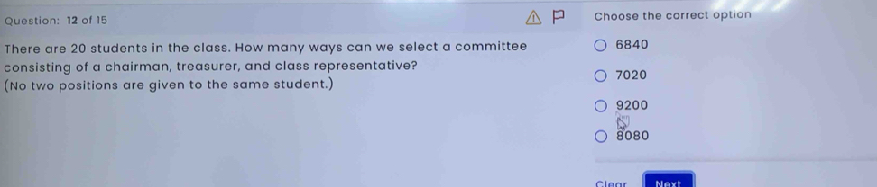 of 15 Choose the correct option
There are 20 students in the class. How many ways can we select a committee 6840
consisting of a chairman, treasurer, and class representative? 7020
(No two positions are given to the same student.)
9200
8080
Clear Next