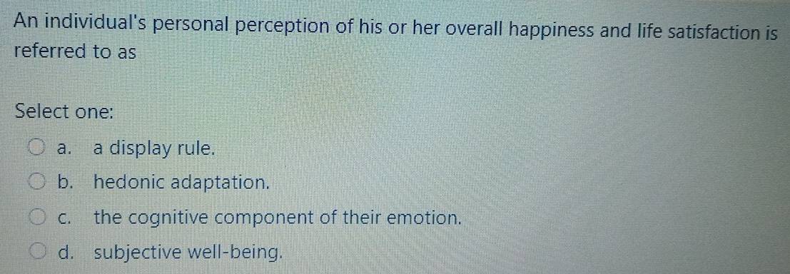 An individual's personal perception of his or her overall happiness and life satisfaction is
referred to as
Select one:
a. a display rule.
b. hedonic adaptation.
c. the cognitive component of their emotion.
d. subjective well-being.