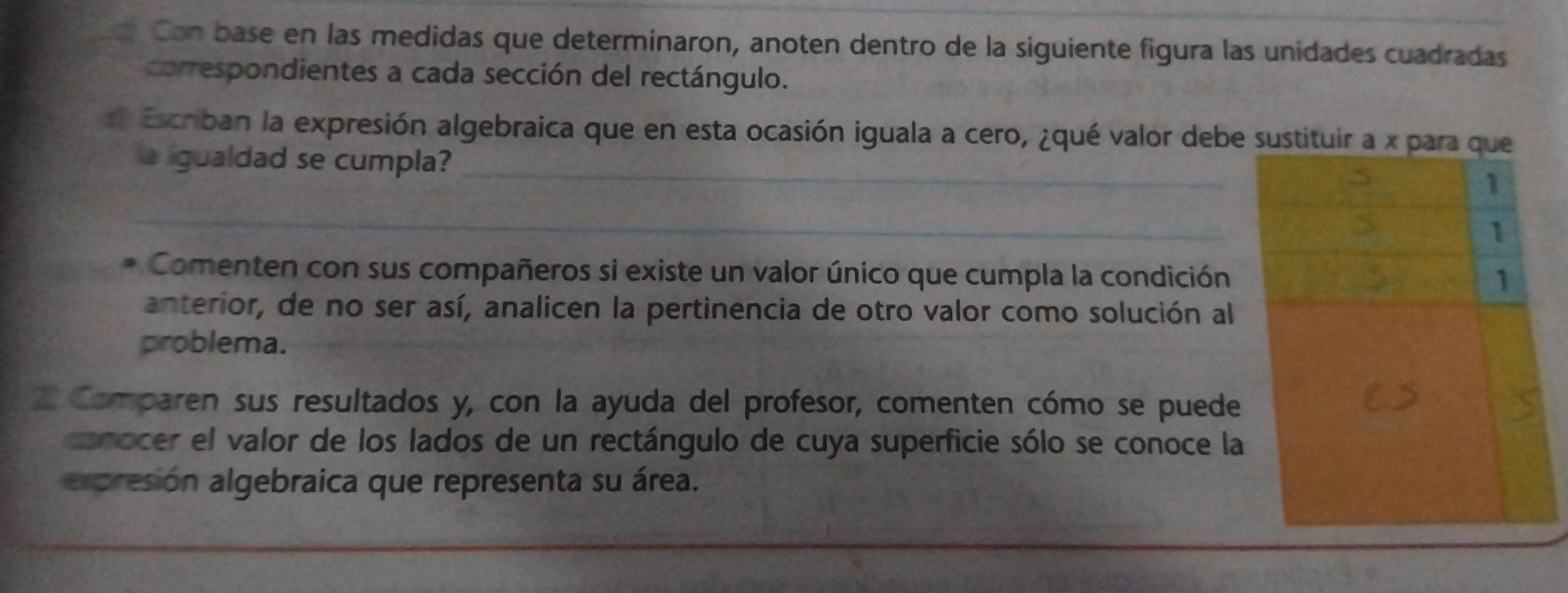 a Con base en las medidas que determinaron, anoten dentro de la siguiente figura las unidades cuadradas 
correspondientes a cada sección del rectángulo. 
# Escriban la expresión algebraica que en esta ocasión iguala a cero, ¿qué valor debe 
a ligualdad se cumpla? _ 
_ 
Comenten con sus compañeros si existe un valor único que cumpla la condición 
anterior, de no ser así, analicen la pertinencia de otro valor como solución al 
problema. 
* Comparen sus resultados y, con la ayuda del profesor, comenten cómo se puede 
conocer el valor de los lados de un rectángulo de cuya superficie sólo se conoce la 
arpresión algebraica que representa su área.