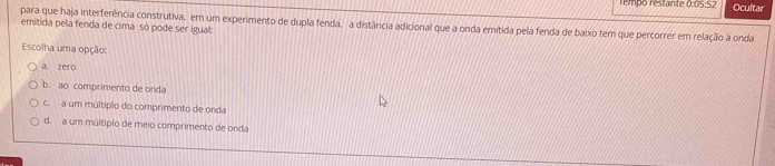 rempo restante 0:05:52 Ocultar
para que haja interferência construtiva, em um experimento de dupla fenda, a distância adicional que a onda emitida pela fenda de baixo tem que percorrer em relação à onda
emitida pela fenda de cima só pode ser igual:
Escolha uma opção:
a. zero
b. ao comprimento de onda
c. a um múltipão do comprimento de onda
d. a um múltipio de meio comprimento de onda