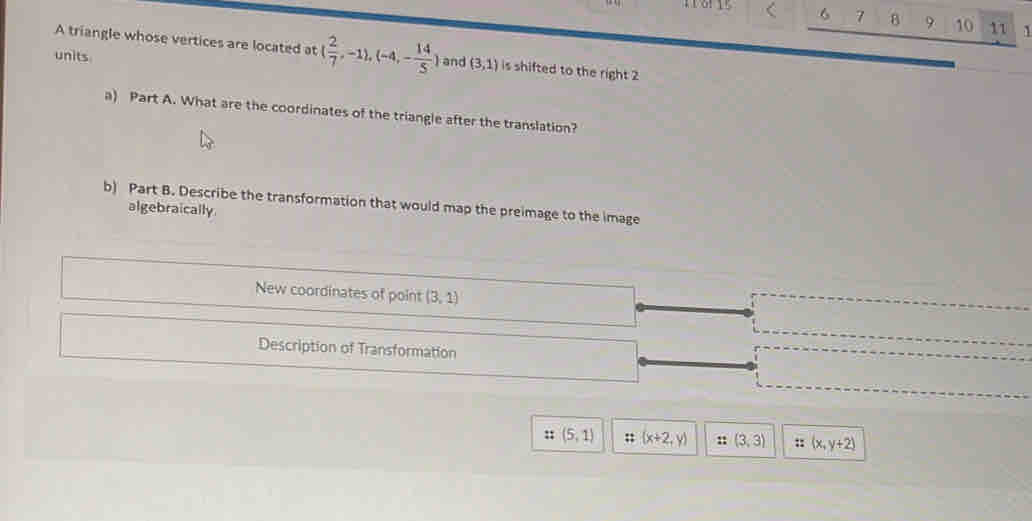 6 7 8 9 10 11 ` 
A triangle whose vertices are located at ( 2/7 ,-1),(-4,- 14/5 )
units and (3,1) is shifted to the right 2 
a) Part A. What are the coordinates of the triangle after the translation? 
b) Part B. Describe the transformation that would map the preimage to the image 
algebraically 
New coordinates of point (3,1)
Description of Transformation 
:; (5,1) :: (x+2,y) : (3,3) :: (x,y+2)