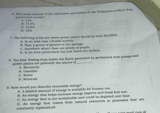 How many percent of the total power generation do the Philippines produce from
geothermal energy?
A. 13%
B. 14.4%
C. 14.8%
D. 15%
7. The following areas are where power plants should be built EXCEPT:
A. In an area near volcanic activity.
B. Near a group of geysers or hot springs.
C. Anywhere where there are plenty of people.
D. In an area particularly hot just below the surface.
8. The heat flowing from inside the Earth generated by geothermal heat pumps and
power plants are primarily the source of_ .
A. Electricity
B. Gasoline
C. Water
D. Minerals
9. How would you describe renewable energy?
A. A limited amount of energy is available for human use.
B. An energy that helps increase energy imports and fossil fuel use.
C. An energy that is not sustainable and could be depleted over time.
D. An energy that comes from natural resources or processes that are
constantly replenished.
od care of