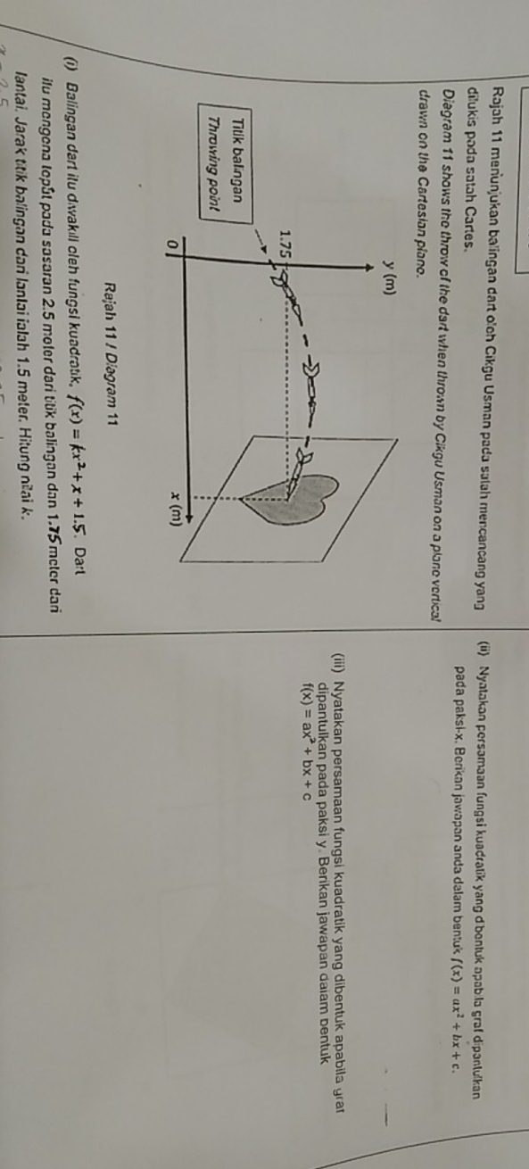 Rajah 11 menunjukan balingan dart olch Cikgu Usman pada salah mencancang yang (ii) Nyatakan persamaan fungsi kuadratik yang dibentuk apab la graf dipantulkan
dilukis pada satah Cartes. pada paksi-x. Berikan jawapan anda dalam bentuk f(x)=ax^2+bx+c.
Diagram 11 shows the throw of the dart when thrown by Cikgu Usman on a plane vertical
drawn on the Cartesian plano.
(iii) Nyatakan persamaan fungsi kuadratik yang dibentuk apabila grat
dipantulkan pada paksi y. Berikan jawapan daiam bentuk
f(x)=ax^2+bx+c
Rajah 11 / Diagram 11
(i) Balingan dart itu diwakill cleh fungsi kuadratik. f(x)=kx^2+x+1.5 Darl
ilu mengena tepût pada sasaran 2.5 moter dari titik balingan dan 1.75 meter dari
lantai. Jarak titik balingan dari lantai ialah 1.5 meter. Hitung nilai k.