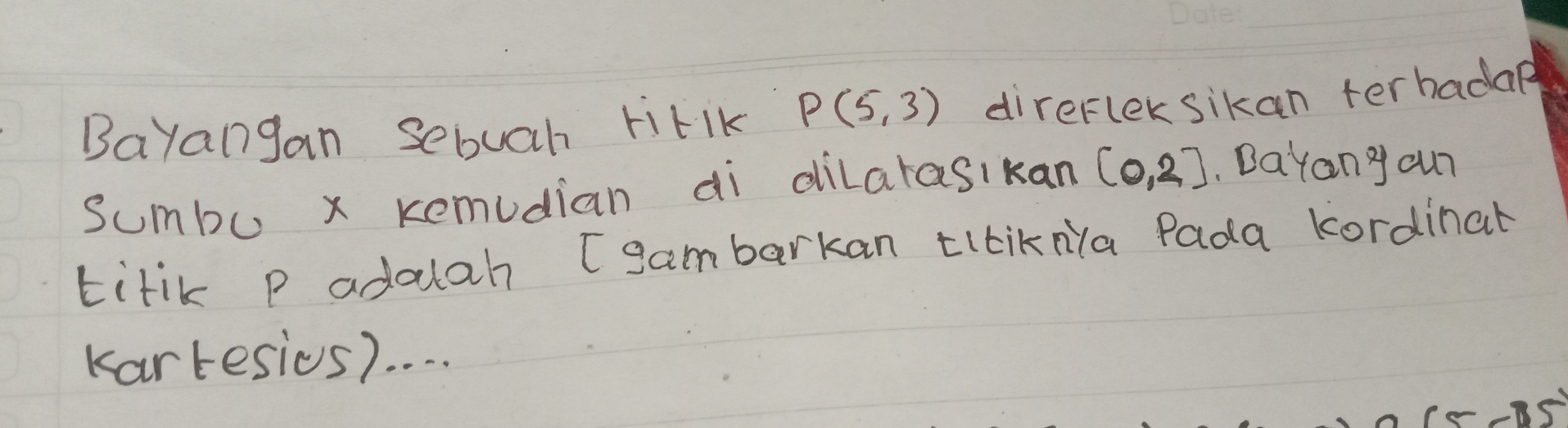 Bayangan sebuah titIK P(5,3) direfleksikan terbadag 
sumbu x kemudian ai dilarasikan (0,2].Dayany cur 
titik p adaah Igambarkan tilikNa Pada kordinal 
Kartesies). . . .