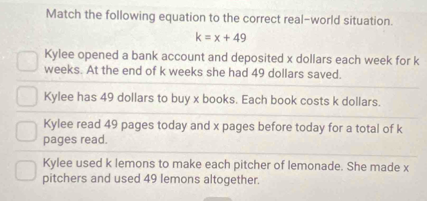 Match the following equation to the correct real-world situation.
k=x+49
Kylee opened a bank account and deposited x dollars each week for k
weeks. At the end of k weeks she had 49 dollars saved.
Kylee has 49 dollars to buy x books. Each book costs k dollars.
Kylee read 49 pages today and x pages before today for a total of k
pages read.
Kylee used k lemons to make each pitcher of lemonade. She made x
pitchers and used 49 lemons altogether.