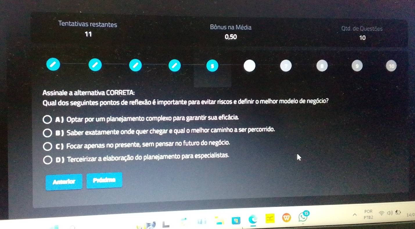 Tentativas restantes Bônus na Média
Qtd. de Questões
11
0,50 10
Assinale a alternativa CORRETA:
Qual dos seguintes pontos de reflexão é importante para evitar riscos e definir o melhor modelo de negócio?
A ) Optar por um planejamento complexo para garantir sua eficácia.
B ) Saber exatamente onde quer chegar e qual o melhor caminho a ser percorrido.
C ) Focar apenas no presente, sem pensar no futuro do negócio.
D ) Terceirizar a elaboração do planejamento para especialistas.
Amerior Próxima
PTB2 14/0