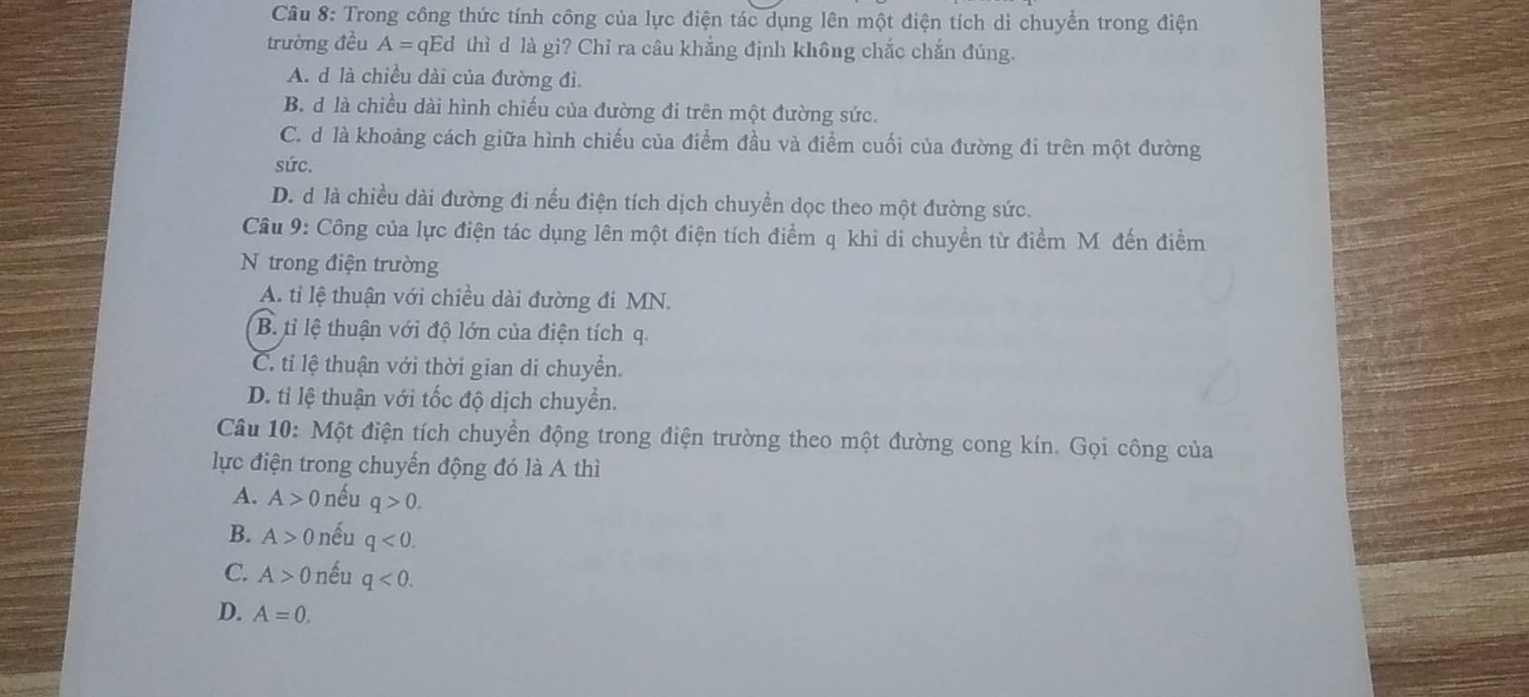 Trong công thức tính công của lực điện tác dụng lên một điện tích di chuyền trong điện
trường đều A= qEd thì d là gi? Chỉ ra câu khẳng định không chắc chắn đúng.
A. d là chiều dài của đường đi.
B. d là chiều dài hình chiếu của đường đi trên một đường sức.
C. d là khoảng cách giữa hình chiếu của điểm đầu và điểm cuối của đường đi trên một đường
sức.
D. d là chiều dài đường đi nếu điện tích dịch chuyển dọc theo một đường sức.
Câu 9: Công của lực điện tác dụng lên một điện tích điểm q khi di chuyền từ điểm M đến điểm
N trong điện trường
A. ti lệ thuận với chiều dài đường đi MN.
B. tỉ lệ thuận với độ lớn của điện tích q.
C. ti lệ thuận với thời gian di chuyền.
D. tỉ lệ thuận với tốc độ dịch chuyển.
Câu 10: Một điện tích chuyển động trong điện trường theo một đường cong kín. Gọi công của
lực điện trong chuyển động đó là A thì
A. A>0 nếu q>0.
B. A>0 nếu q<0</tex>.
C. A>0 nếu q<0</tex>.
D. A=0.