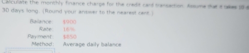 Calculate the monthly finance charge for the credit card transaction. Assume that it takes 10 d
30 days long. (Round your answer to the nearest cent.) 
Balance: $900
Rate: 16%
Payment: $850
Method: Average daily balance