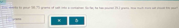 Ere wents to pour 50.75 grams of salt into a container. So far, he has poured 29.2 grams. How much more salt should Eric pour?
Grams
×