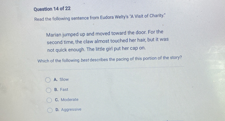 Read the following sentence from Eudora Welty's "A Visit of Charity."
Marian jumped up and moved toward the door. For the
second time, the claw almost touched her hair, but it was
not quick enough. The little girl put her cap on.
Which of the following best describes the pacing of this portion of the story?
A. Slow
B. Fast
C. Moderate
D. Aggressive