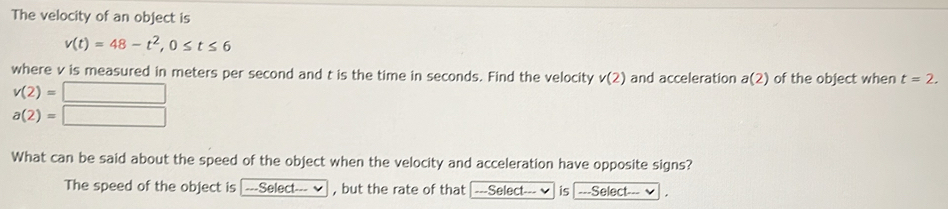 The velocity of an object is
v(t)=48-t^2, 0≤ t≤ 6
where v is measured in meters per second and t is the time in seconds. Find the velocity v(2) and acceleration a(2) of the object when t=2.
v(2)=□
a(2)=□
What can be said about the speed of the object when the velocity and acceleration have opposite signs? 
The speed of the object is →---Select--- _ , but the rate of that ---Select- --- √ is ===Select-==