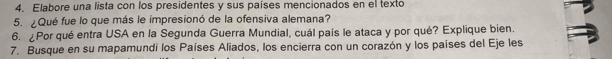 Elabore una lista con los presidentes y sus países mencionados en el texto 
5. ¿Qué fue lo que más le impresionó de la ofensiva alemana? 
6. ¿Por qué entra USA en la Segunda Guerra Mundial, cuál país le ataca y por qué? Explique bien. 
7. Busque en su mapamundi los Países Aliados, los encierra con un corazón y los países del Eje les