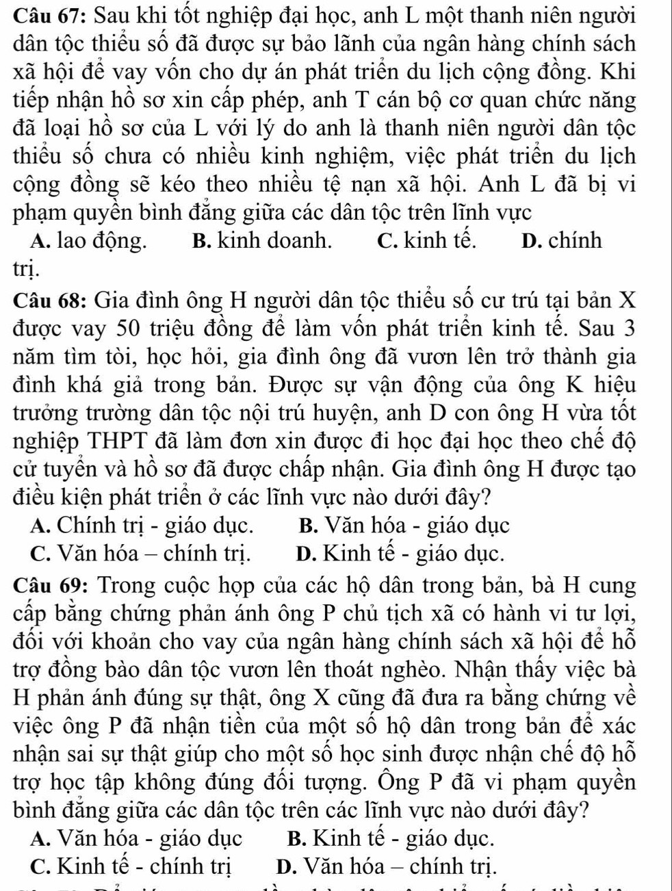 Sau khi tốt nghiệp đại học, anh L một thanh niên người
dân tộc thiểu số đã được sự bảo lãnh của ngân hàng chính sách
xã hội để vay vốn cho dự án phát triển du lịch cộng đồng. Khi
tiếp nhận hồ sơ xin cấp phép, anh T cán bộ cơ quan chức năng
đã loại hồ sơ của L với lý do anh là thanh niên người dân tộc
thiểu số chưa có nhiều kinh nghiệm, việc phát triển du lịch
cộng đồng sẽ kéo theo nhiều tệ nạn xã hội. Anh L đã bị vi
phạm quyền bình đẳng giữa các dân tộc trên lĩnh vực
A. lao động. B. kinh doanh. C. kinh tế. D. chính
trj.
Câu 68: Gia đình ông H người dân tộc thiểu số cư trú tại bản X
được vay 50 triệu đồng để làm vốn phát triển kinh tế. Sau 3
năm tìm tòi, học hỏi, gia đình ông đã vươn lên trở thành gia
đình khá giả trong bản. Được sự vận động của ông K hiệu
trưởng trường dân tộc nội trú huyện, anh D con ông H vừa tốt
nghiệp THPT đã làm đơn xin được đi học đại học theo chế độ
cử tuyển và hồ sơ đã được chấp nhận. Gia đình ông H được tạo
điều kiện phát triển ở các lĩnh vực nào dưới đây?
A. Chính trị - giáo dục. B. Văn hóa - giáo dục
C. Văn hóa - chính trị. D. Kinh tế - giáo dục.
Câu 69: Trong cuộc họp của các hộ dân trong bản, bà H cung
cấp bằng chứng phản ánh ông P chủ tịch xã có hành vi tư lợi,
đối với khoản cho vay của ngân hàng chính sách xã hội để hỗ
trợ đồng bào dân tộc vươn lên thoát nghèo. Nhận thấy việc bà
H phản ánh đúng sự thật, ông X cũng đã đưa ra bằng chứng về
việc ông P đã nhận tiền của một số hộ dân trong bản để xác
nhận sai sự thật giúp cho một số học sinh được nhận chế độ hỗ
trợ học tập không đúng đối tượng. Ông P đã vi phạm quyền
bình đăng giữa các dân tộc trên các lĩnh vực nào dưới đây?
A. Văn hóa - giáo dục B. Kinh tế - giáo dục.
C. Kinh tế - chính trị D. Văn hóa - chính trị.